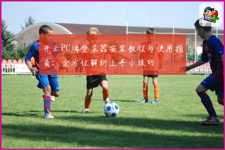 开云PC端登录器安装教程与使用指南：全方位解析上手小技巧