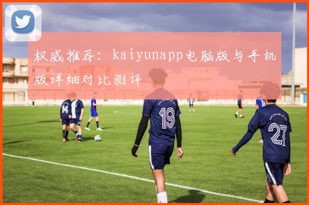 权威推荐：kaiyunapp电脑版与手机版详细对比测评