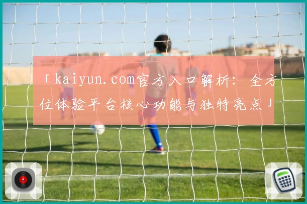 「kaiyun.com官方入口解析：全方位体验平台核心功能与独特亮点」