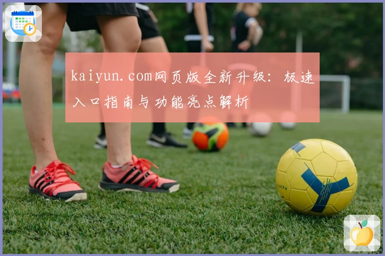 kaiyun.com网页版全新升级：极速入口指南与功能亮点解析