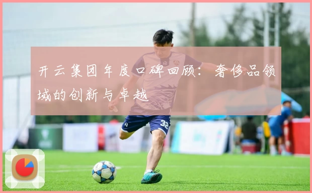 开云集团年度口碑回顾：奢侈品领域的创新与卓越