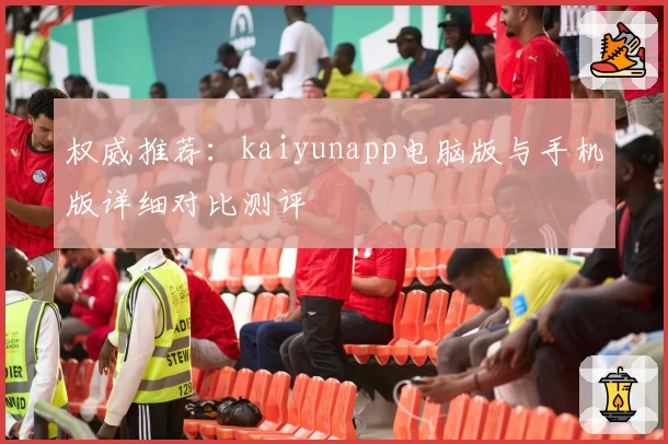 权威推荐：kaiyunapp电脑版与手机版详细对比测评