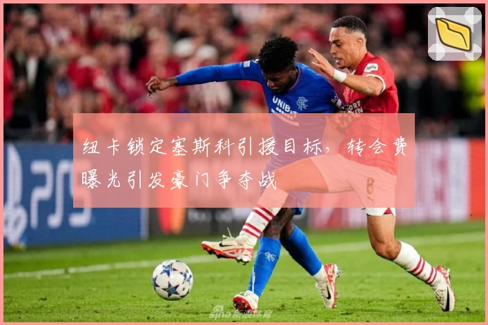 纽卡锁定塞斯科引援目标,转会费曝光引发豪门争夺战