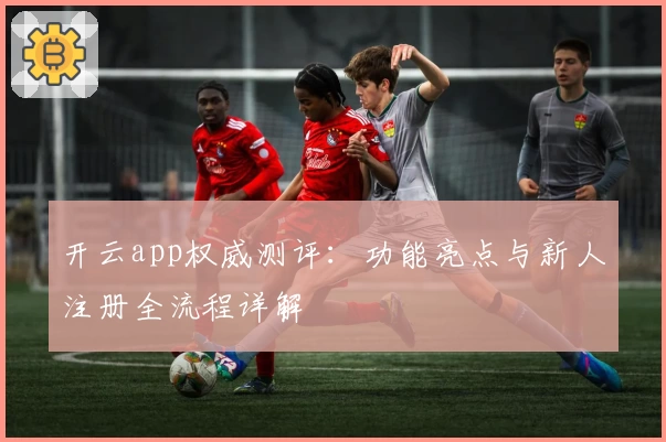 开云app权威测评：功能亮点与新人注册全流程详解