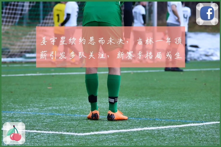 姜宇星续约悬而未决,吉林一年顶薪引发多队关注,新赛季格局或生变