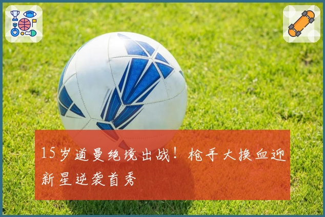 15岁道曼绝境出战！枪手大换血迎新星逆袭首秀