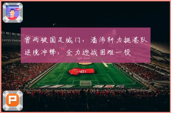 曾两破国足城门，潘沛轩力挺港队逆境冲锋，全力迎战困难一役