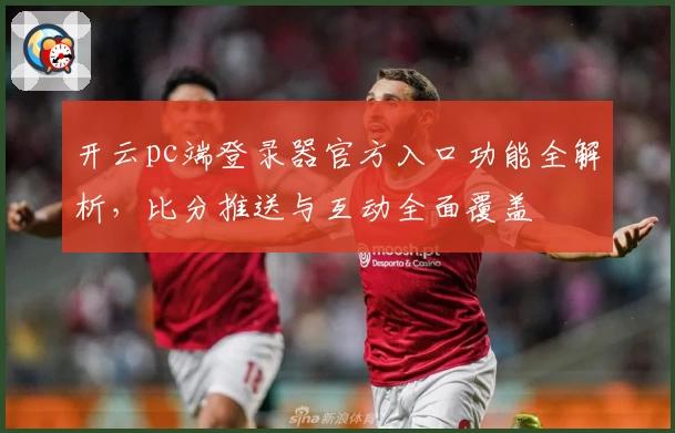 开云pc端登录器官方入口功能全解析，比分推送与互动全面覆盖