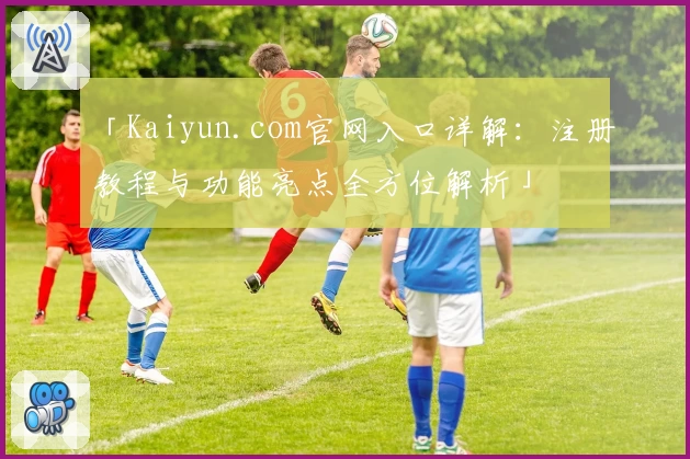 「Kaiyun.com官网入口详解：注册教程与功能亮点全方位解析」
