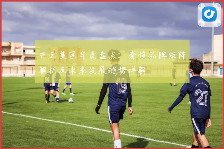 开云集团年度盘点：奢侈品牌矩阵解析及未来发展趋势详解